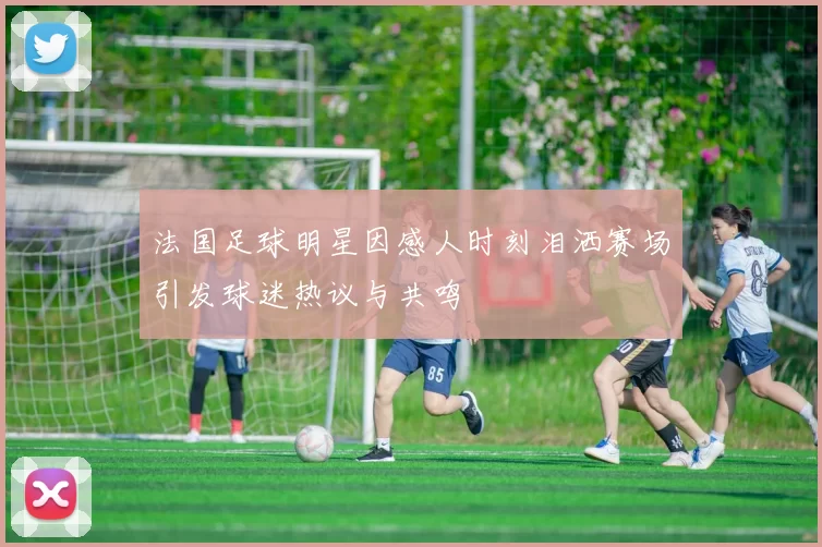 法国足球明星因感人时刻泪洒赛场引发球迷热议与共鸣