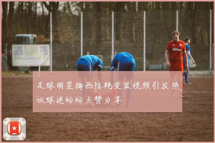 足球明星梅西惊艳变装视频引发热议球迷纷纷点赞分享