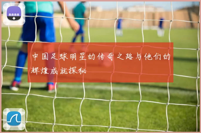 中国足球明星的传奇之路与他们的辉煌成就探秘