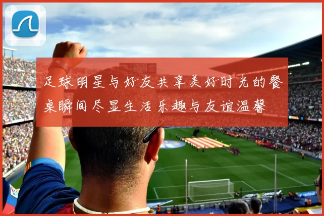 足球明星与好友共享美好时光的餐桌瞬间尽显生活乐趣与友谊温馨