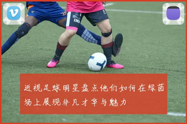 近视足球明星盘点他们如何在绿茵场上展现非凡才华与魅力