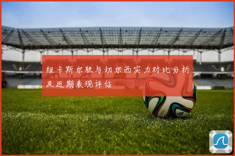 纽卡斯尔联与切尔西实力对比分析及近期表现评估