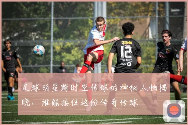 足球明星跨时空传球的神秘人物揭晓，谁能接住这份传奇传球