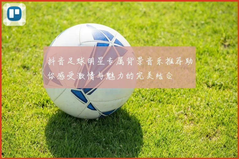 抖音足球明星专属背景音乐推荐助你感受激情与魅力的完美结合