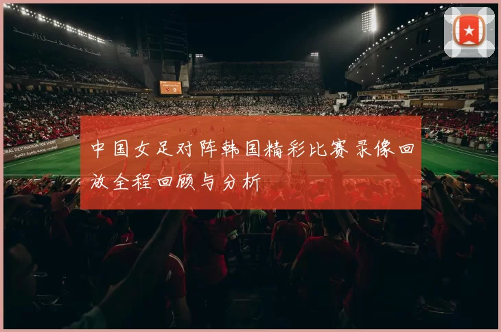 中国女足对阵韩国精彩比赛录像回放全程回顾与分析