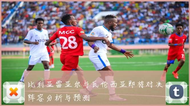 比利亚雷亚尔与瓦伦西亚即将对决阵容分析与预测