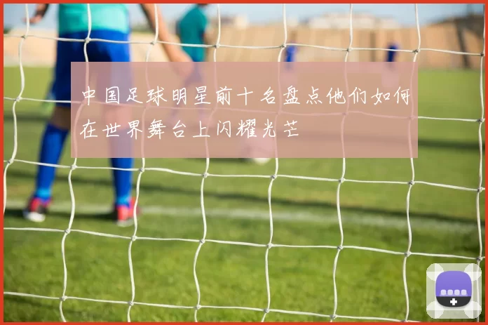中国足球明星前十名盘点他们如何在世界舞台上闪耀光芒
