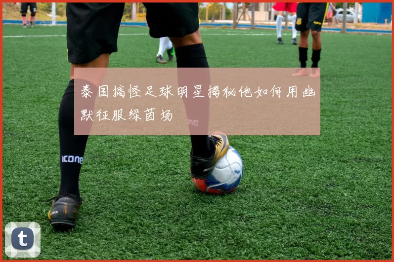 泰国搞怪足球明星揭秘他如何用幽默征服绿茵场