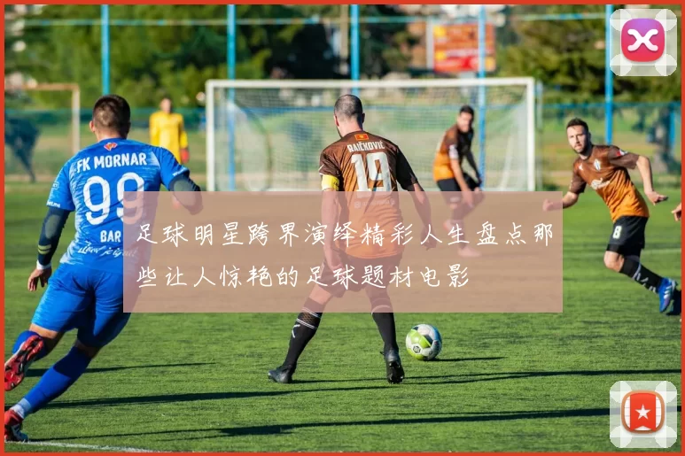 足球明星跨界演绎精彩人生盘点那些让人惊艳的足球题材电影