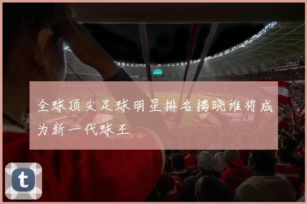全球顶尖足球明星排名揭晓谁将成为新一代球王