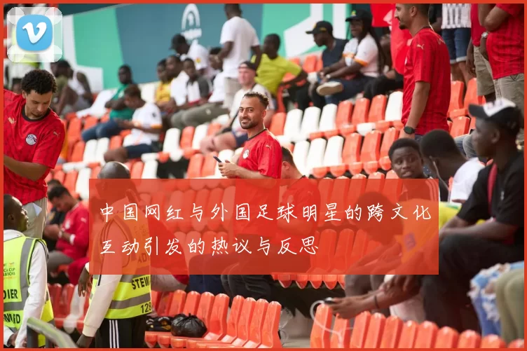 中国网红与外国足球明星的跨文化互动引发的热议与反思
