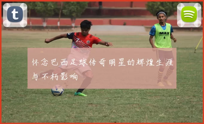 怀念巴西足球传奇明星的辉煌生涯与不朽影响