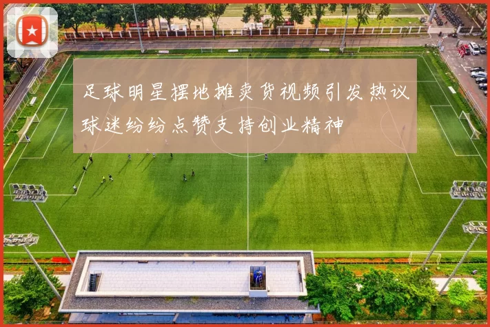 足球明星摆地摊卖货视频引发热议球迷纷纷点赞支持创业精神