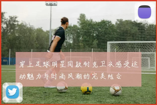 穿上足球明星同款耐克卫衣感受运动魅力与时尚风潮的完美结合