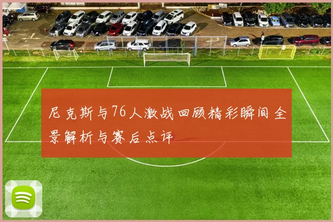 尼克斯与76人激战回顾精彩瞬间全景解析与赛后点评