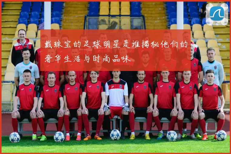 戴珠宝的足球明星是谁揭秘他们的奢华生活与时尚品味