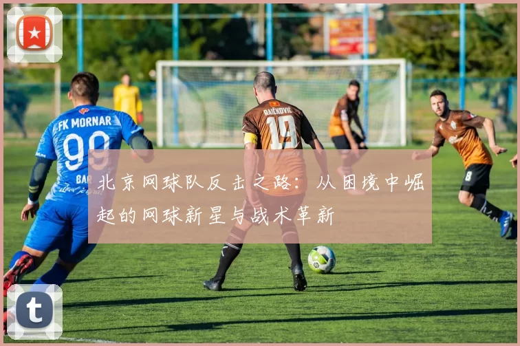 北京网球队反击之路：从困境中崛起的网球新星与战术革新