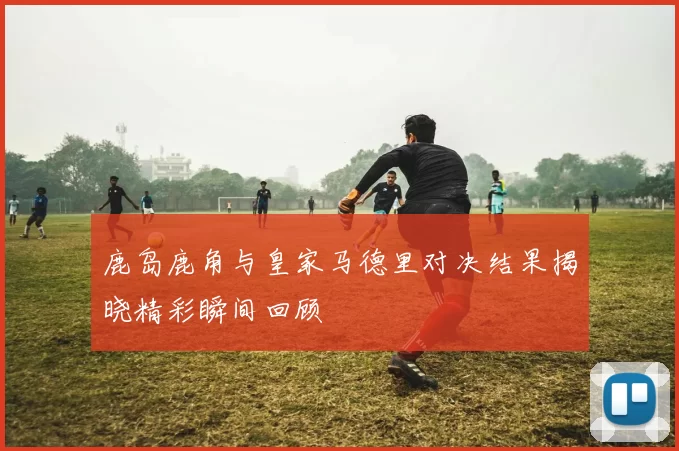 鹿岛鹿角与皇家马德里对决结果揭晓精彩瞬间回顾