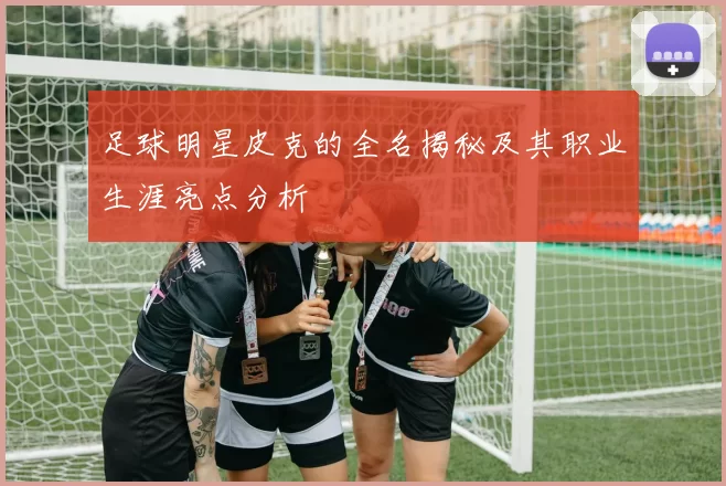 足球明星皮克的全名揭秘及其职业生涯亮点分析