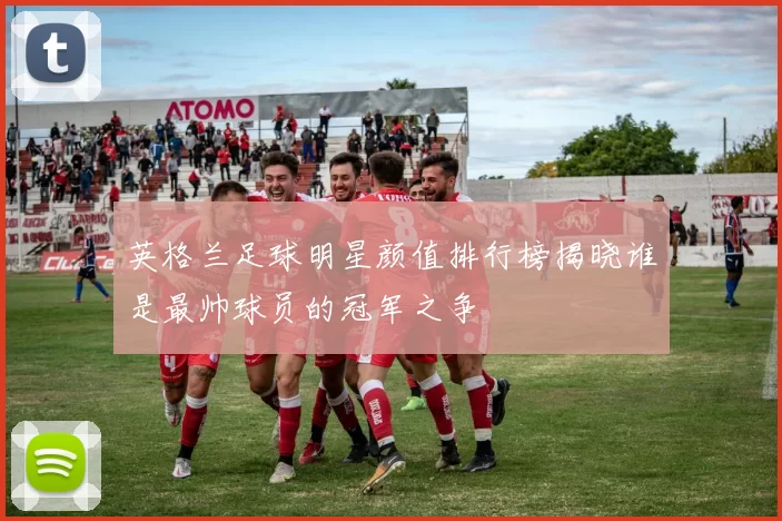 英格兰足球明星颜值排行榜揭晓谁是最帅球员的冠军之争