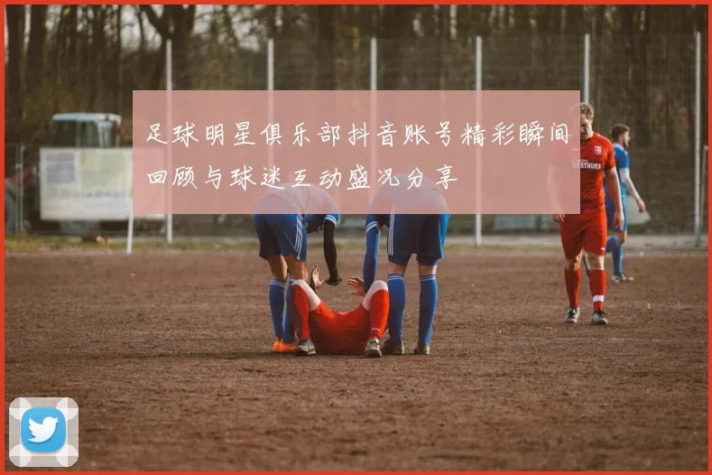 足球明星俱乐部抖音账号精彩瞬间回顾与球迷互动盛况分享