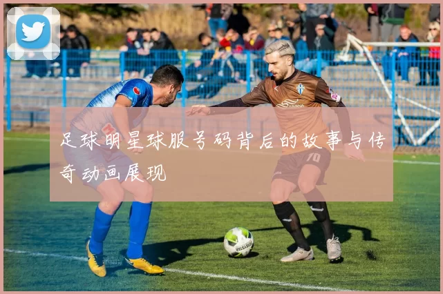 足球明星球服号码背后的故事与传奇动画展现