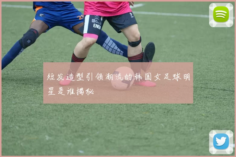 短发造型引领潮流的韩国女足球明星是谁揭秘