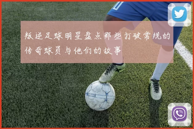叛逆足球明星盘点那些打破常规的传奇球员与他们的故事