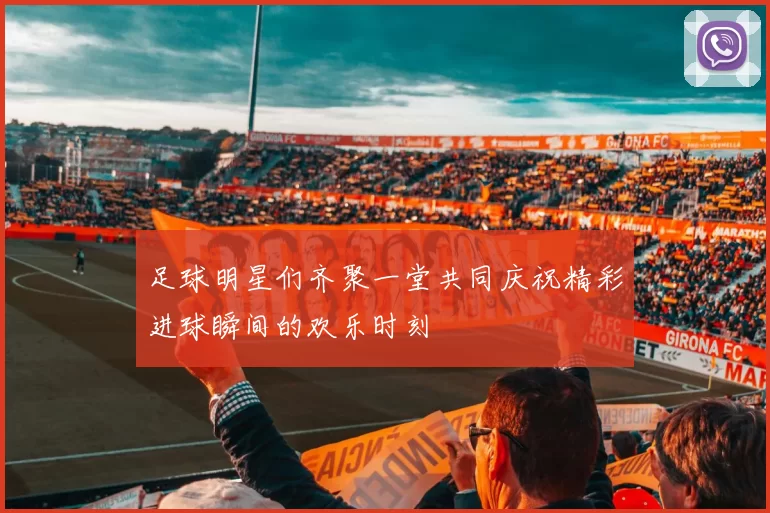 足球明星们齐聚一堂共同庆祝精彩进球瞬间的欢乐时刻