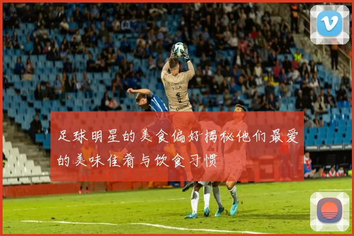 足球明星的美食偏好揭秘他们最爱的美味佳肴与饮食习惯