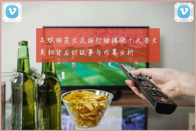 足球明星女友排行榜揭晓十大渣女真相背后的故事与内幕分析