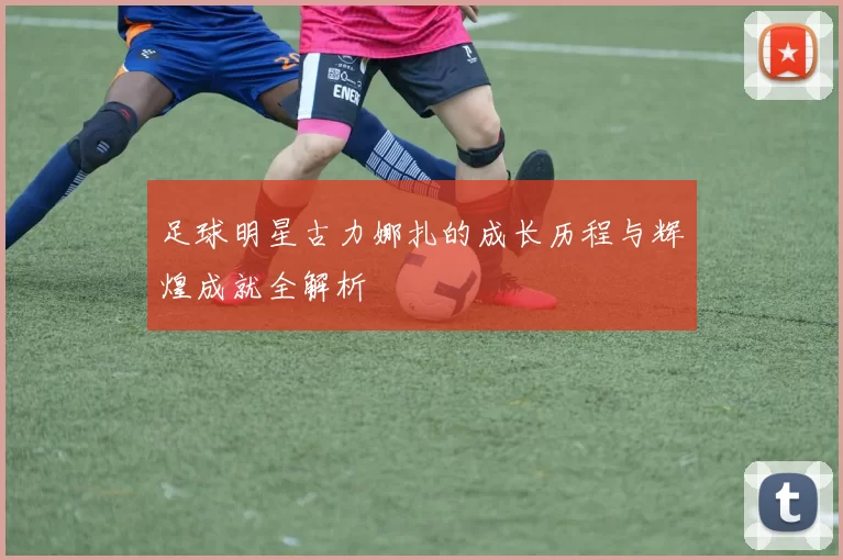 足球明星古力娜扎的成长历程与辉煌成就全解析