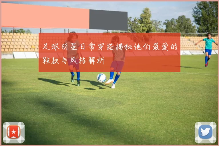 足球明星日常穿搭揭秘他们最爱的鞋款与风格解析