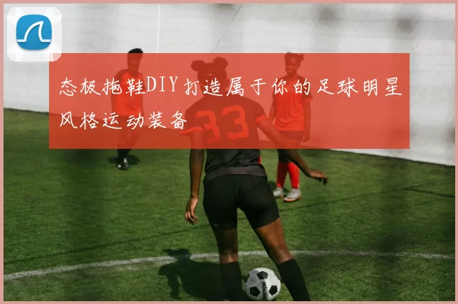 态极拖鞋DIY打造属于你的足球明星风格运动装备