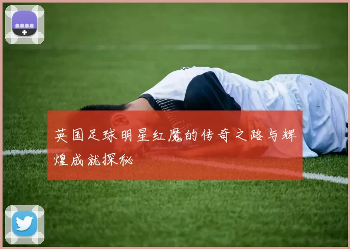 英国足球明星红魔的传奇之路与辉煌成就探秘