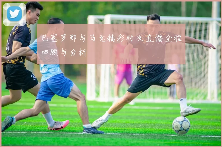 巴塞罗那与马竞精彩对决直播全程回顾与分析