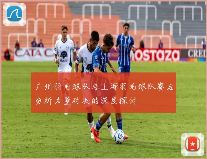 广州羽毛球队与上海羽毛球队赛后分析力量对决的深度探讨