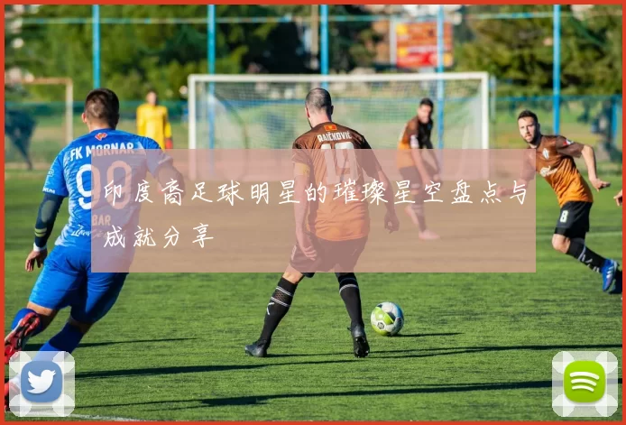 印度裔足球明星的璀璨星空盘点与成就分享