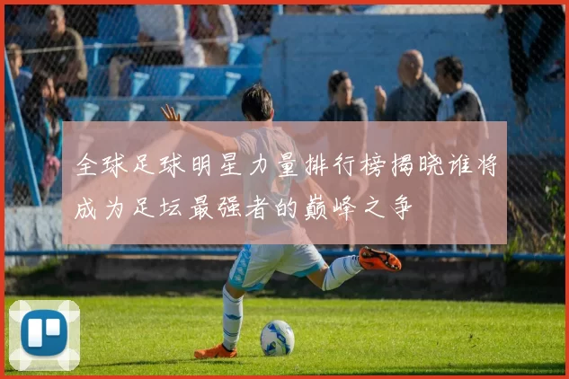 全球足球明星力量排行榜揭晓谁将成为足坛最强者的巅峰之争