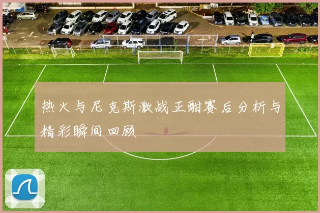 热火与尼克斯激战正酣赛后分析与精彩瞬间回顾