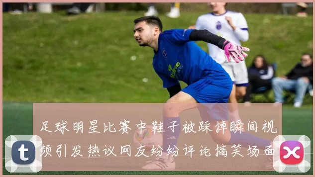 足球明星比赛中鞋子被踩掉瞬间视频引发热议网友纷纷评论搞笑场面