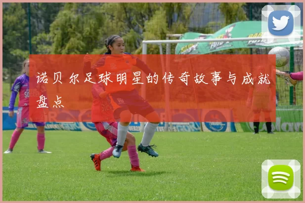 诺贝尔足球明星的传奇故事与成就盘点