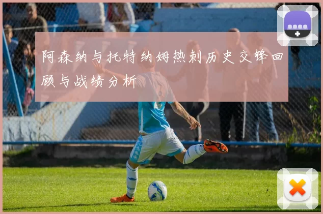 阿森纳与托特纳姆热刺历史交锋回顾与战绩分析