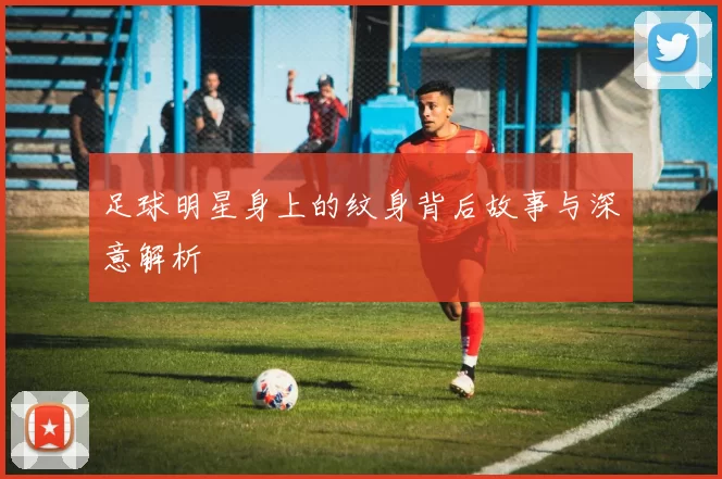 足球明星身上的纹身背后故事与深意解析