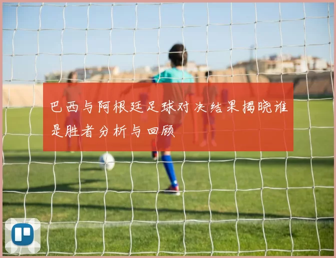 巴西与阿根廷足球对决结果揭晓谁是胜者分析与回顾