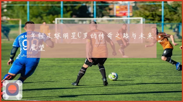 年轻足球明星C罗的传奇之路与未来展望