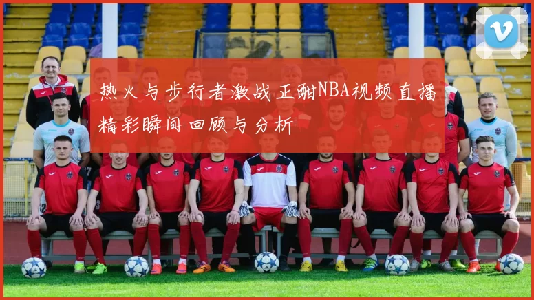 热火与步行者激战正酣NBA视频直播精彩瞬间回顾与分析