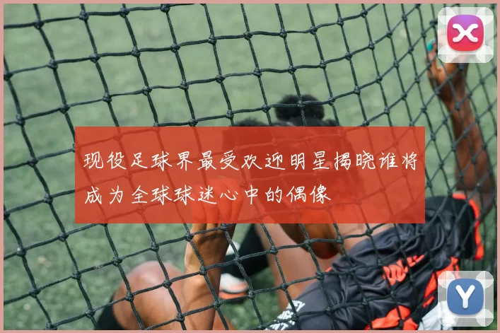 现役足球界最受欢迎明星揭晓谁将成为全球球迷心中的偶像
