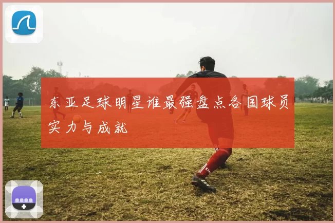 东亚足球明星谁最强盘点各国球员实力与成就