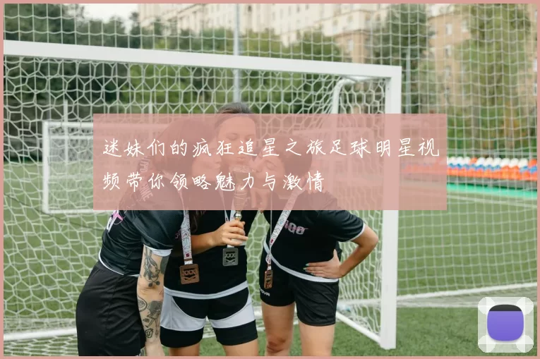 迷妹们的疯狂追星之旅足球明星视频带你领略魅力与激情